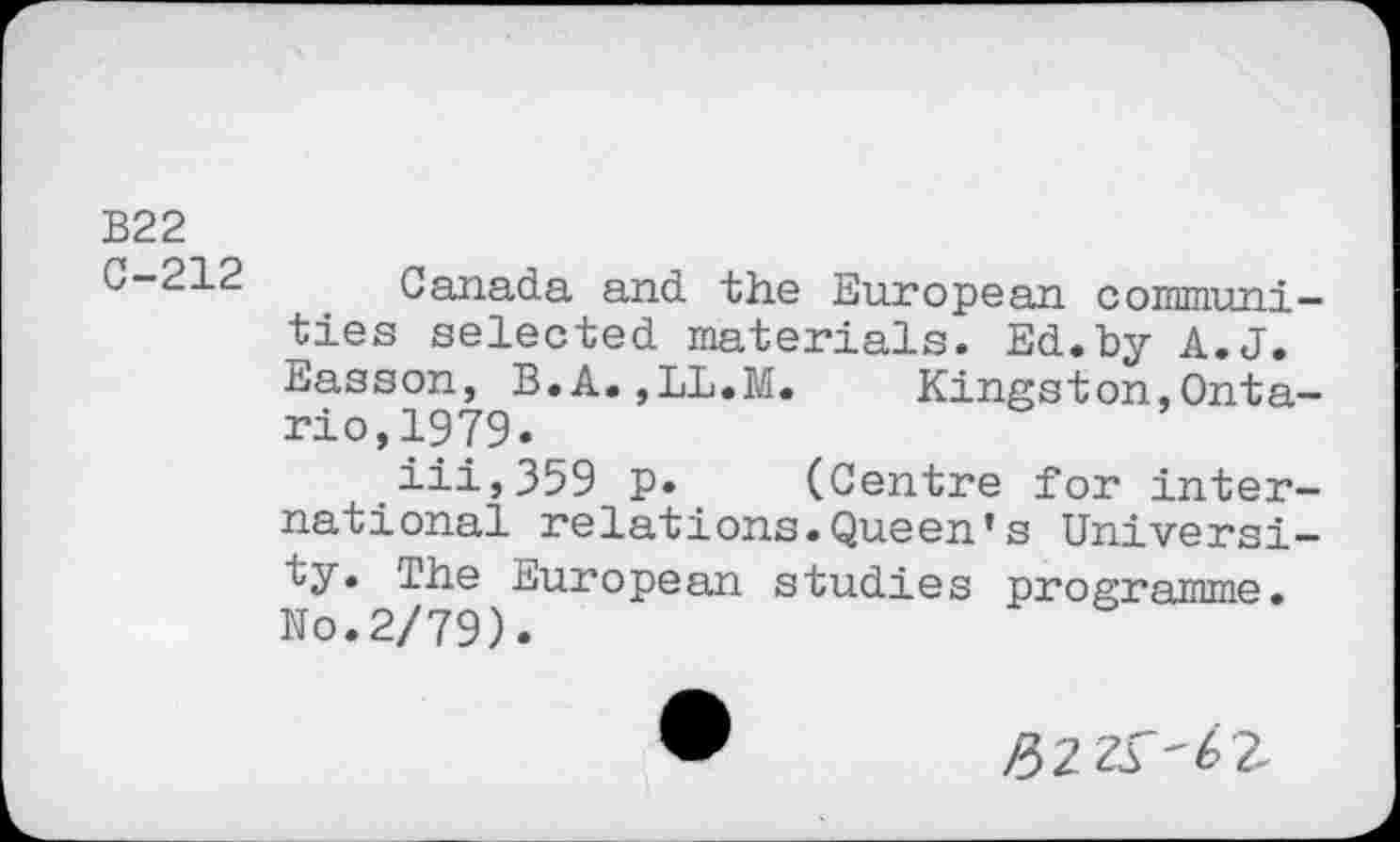 ﻿B22
C-212
Canada and the European communities selected materials. Ed.by A.J. Easson, B.A.,LL.M.	Kingston,Onta-
rio, 1979.
iii,359 p. (Centre for international relations.Queen’s University. The European studies programme. No.2/79).